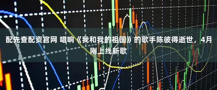 配先查配资官网 唱响《我和我的祖国》的歌手陈彼得逝世，4月刚上线新歌