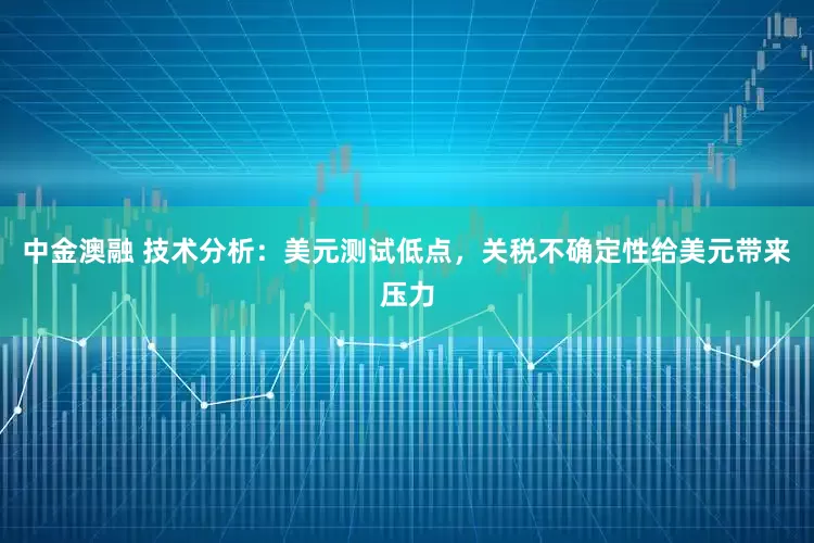 中金澳融 技术分析：美元测试低点，关税不确定性给美元带来压力
