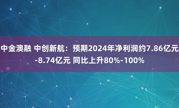 中金澳融 中创新航：预期2024年净利润约7.86亿元-8.74亿元 同比上升80%-100%