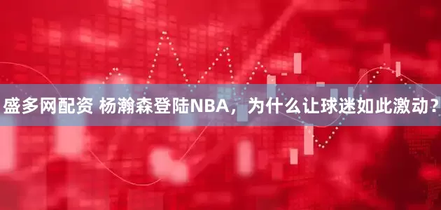 盛多网配资 杨瀚森登陆NBA，为什么让球迷如此激动？