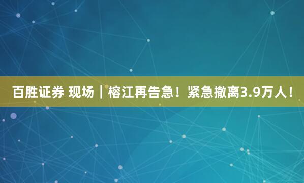 百胜证券 现场｜榕江再告急！紧急撤离3.9万人！