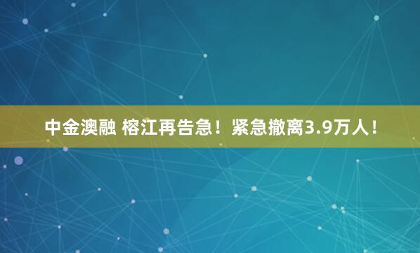 中金澳融 榕江再告急！紧急撤离3.9万人！