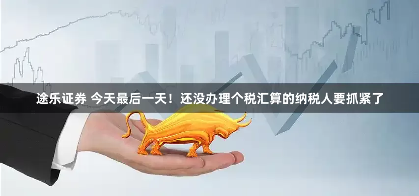 途乐证券 今天最后一天！还没办理个税汇算的纳税人要抓紧了