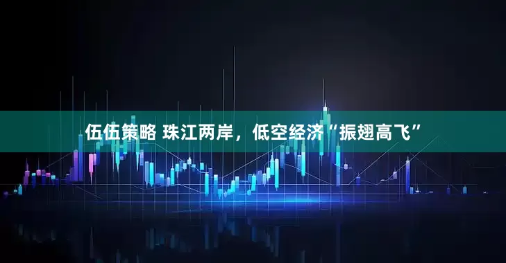 伍伍策略 珠江两岸，低空经济“振翅高飞”