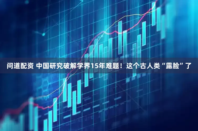 问道配资 中国研究破解学界15年难题！这个古人类“露脸”了