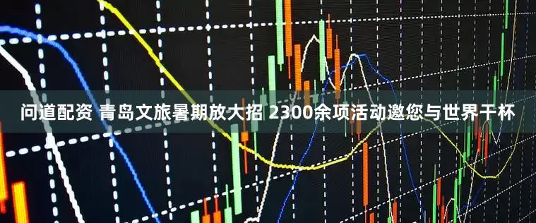 问道配资 青岛文旅暑期放大招 2300余项活动邀您与世界干杯