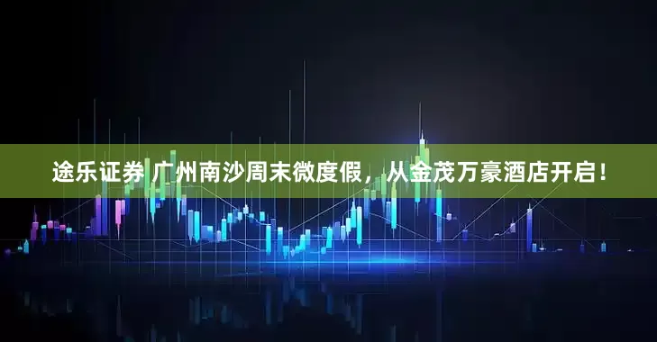 途乐证券 广州南沙周末微度假，从金茂万豪酒店开启！