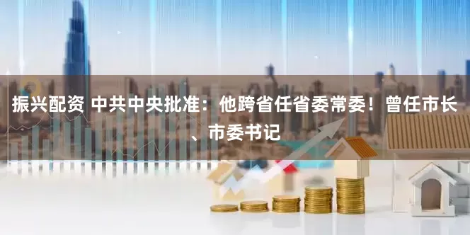 振兴配资 中共中央批准：他跨省任省委常委！曾任市长、市委书记