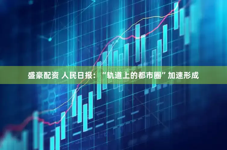 盛豪配资 人民日报：“轨道上的都市圈”加速形成