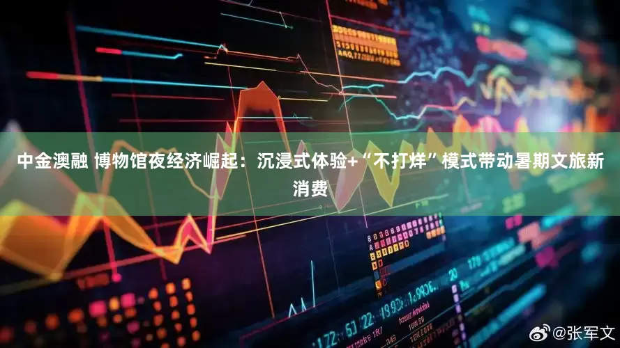 中金澳融 博物馆夜经济崛起：沉浸式体验+“不打烊”模式带动暑期文旅新消费