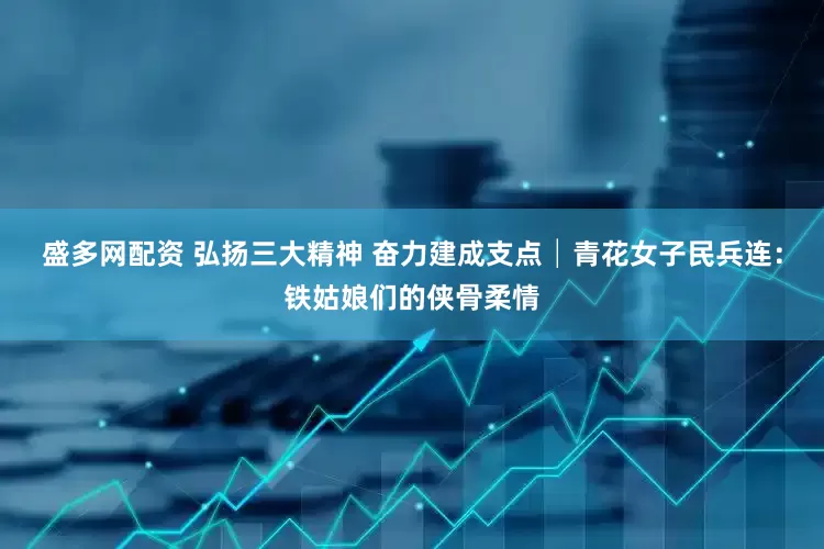 盛多网配资 弘扬三大精神 奋力建成支点│青花女子民兵连：铁姑娘们的侠骨柔情