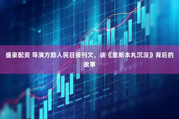 盛豪配资 导演方励人民日报刊文，谈《里斯本丸沉没》背后的故事