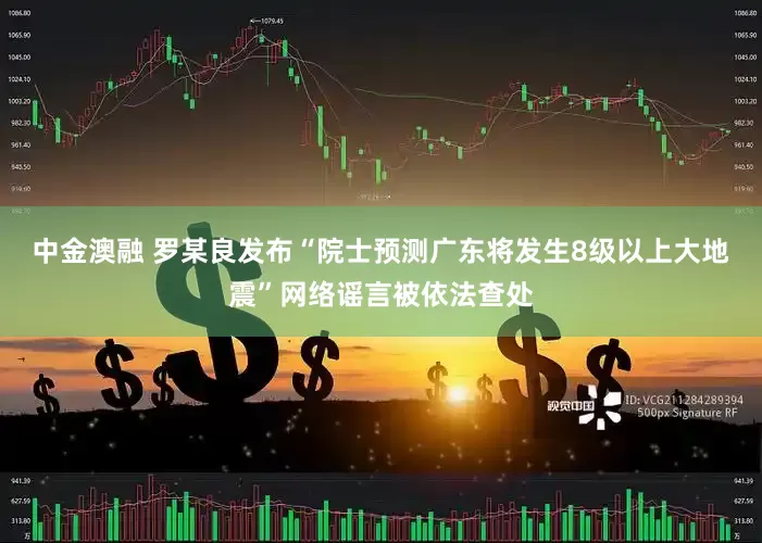 中金澳融 罗某良发布“院士预测广东将发生8级以上大地震”网络谣言被依法查处
