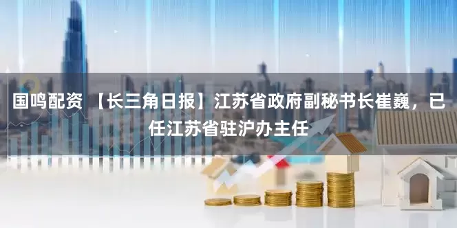 国鸣配资 【长三角日报】江苏省政府副秘书长崔巍，已任江苏省驻沪办主任
