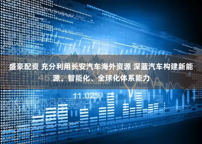 盛豪配资 充分利用长安汽车海外资源 深蓝汽车构建新能源、智能化、全球化体系能力