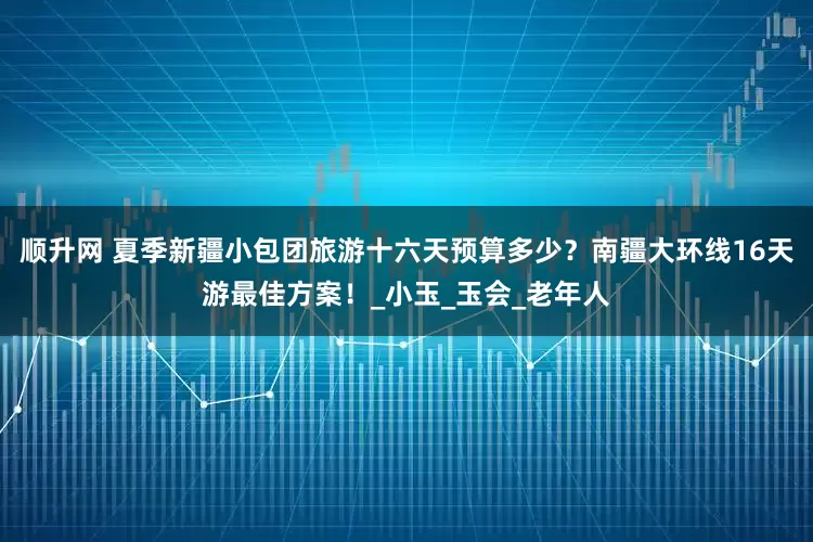 顺升网 夏季新疆小包团旅游十六天预算多少？南疆大环线16天游最佳方案！_小玉_玉会_老年人
