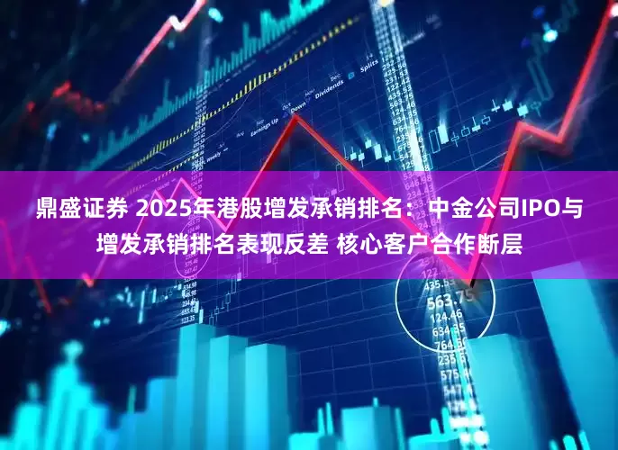 鼎盛证券 2025年港股增发承销排名：中金公司IPO与增发承销排名表现反差 核心客户合作断层