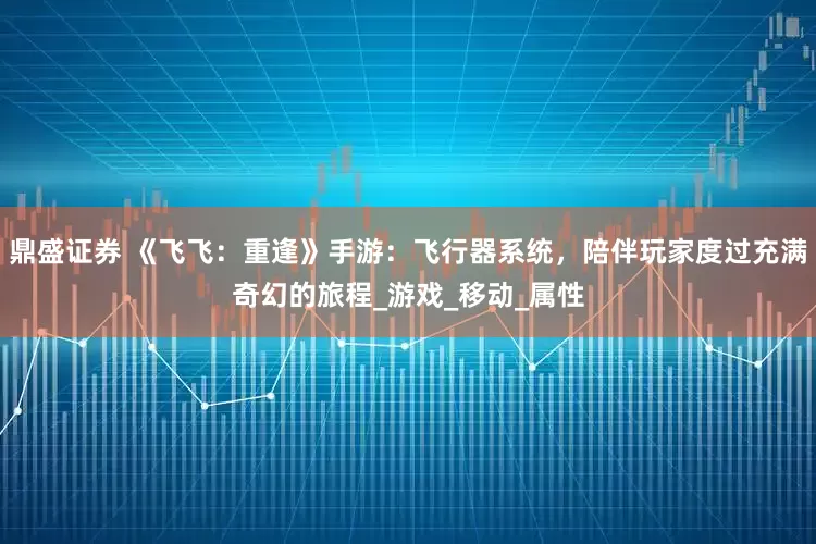 鼎盛证券 《飞飞：重逢》手游：飞行器系统，陪伴玩家度过充满奇幻的旅程_游戏_移动_属性