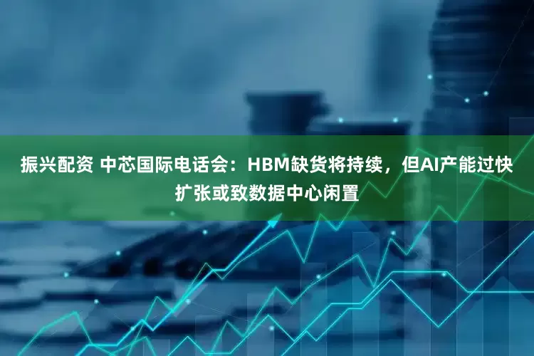 振兴配资 中芯国际电话会：HBM缺货将持续，但AI产能过快扩张或致数据中心闲置