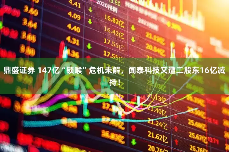 鼎盛证券 147亿“锁喉”危机未解，闻泰科技又遭二股东16亿减持！