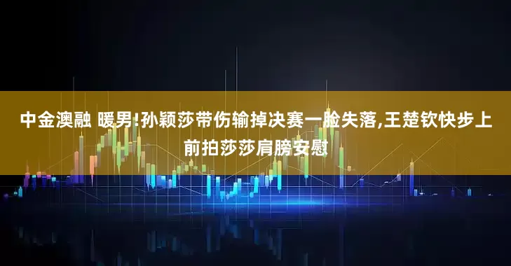中金澳融 暖男!孙颖莎带伤输掉决赛一脸失落,王楚钦快步上前拍莎莎肩膀安慰