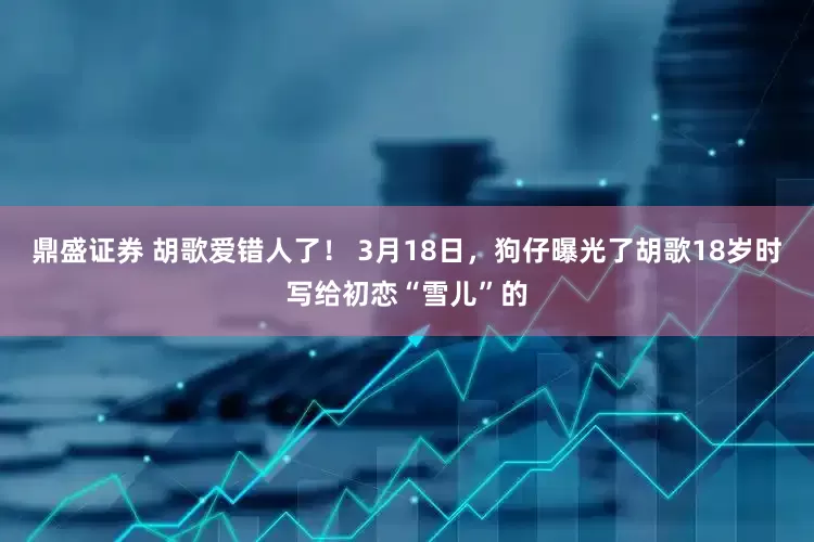 鼎盛证券 胡歌爱错人了！ 3月18日，狗仔曝光了胡歌18岁时写给初恋“雪儿”的